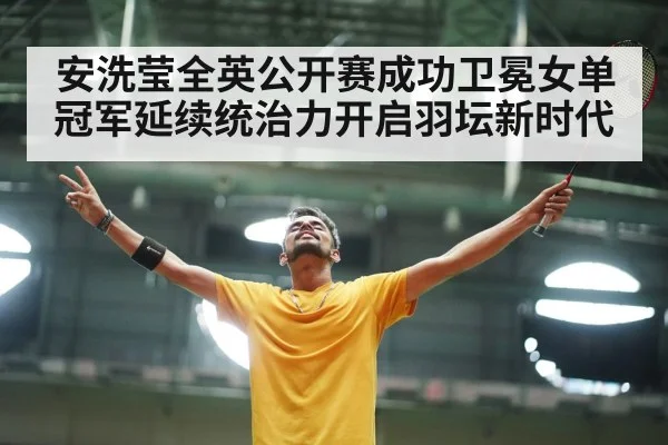安洗莹全英公开赛成功卫冕女单冠军延续统治力开启羽坛新时代