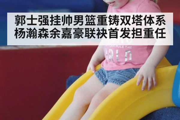 郭士强挂帅男篮重铸双塔体系 杨瀚森余嘉豪联袂首发担重任